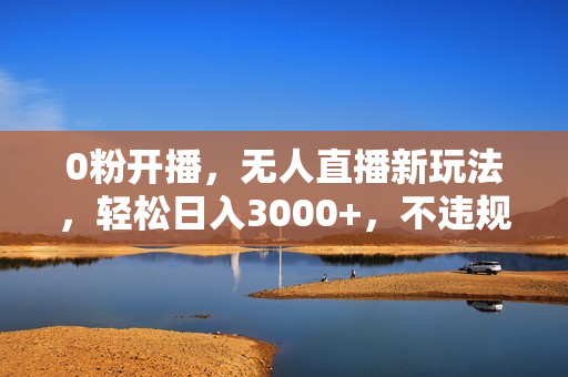 0粉开播，无人直播新玩法，轻松日入3000+，不违规不封号，可矩阵，长期