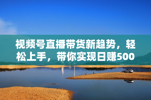 视频号直播带货新趋势，轻松上手，带你实现日赚500+