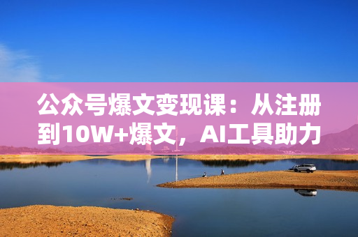 公众号爆文变现课：从注册到10W+爆文，AI工具助力，轻松月入6000元