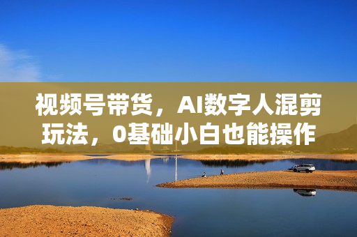视频号带货，AI数字人混剪玩法，0基础小白也能操作