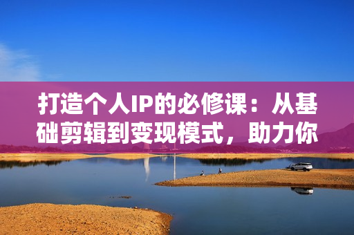 打造个人IP的必修课：从基础剪辑到变现模式，助力你成为职业IP操盘手