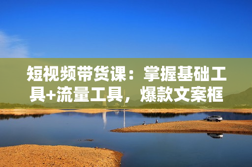 短视频带货课：掌握基础工具+流量工具，爆款文案框架，轻松实现创收