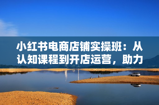 小红书电商店铺实操班：从认知课程到开店运营，助力打造爆款笔记
