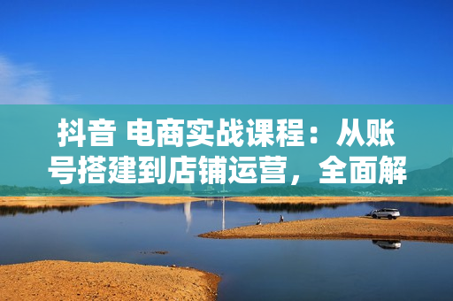 抖音 电商实战课程：从账号搭建到店铺运营，全面解析五大核心要素