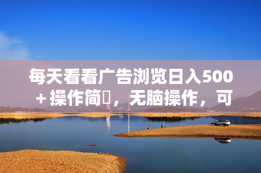 每天看看广告浏览日入500＋操作简単，无脑操作，可矩阵
