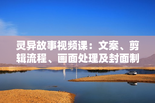 灵异故事视频课：文案、剪辑流程、画面处理及封面制作，助力创作者盈利