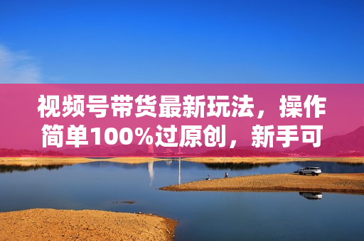 视频号带货最新玩法，操作简单100%过原创，新手可做收入可观，简单稳定！