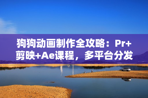 狗狗动画制作全攻略：Pr+剪映+Ae课程，多平台分发策略助你快速起号赚钱
