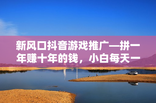 新风口抖音游戏推广—拼一年赚十年的钱，小白每天一小时轻松日入2000＋