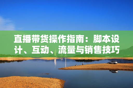 直播带货操作指南：脚本设计、互动、流量与销售技巧