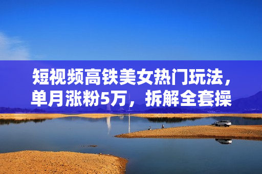 短视频高铁美女热门玩法，单月涨粉5万，拆解全套操作流程