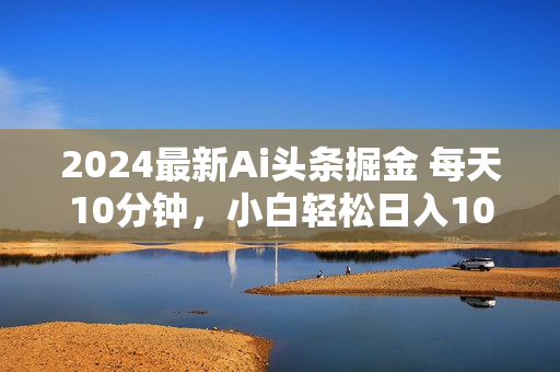 2024最新Ai头条掘金 每天10分钟，小白轻松日入1000+