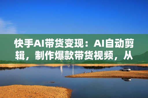 快手AI带货变现：AI自动剪辑，制作爆款带货视频，从账号装修到视频发布