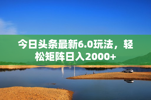 今日头条最新6.0玩法，轻松矩阵日入2000+
