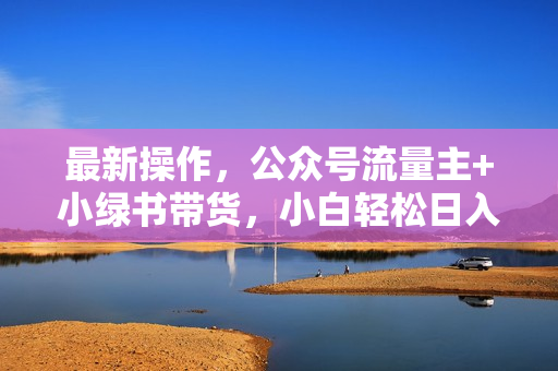 最新操作，公众号流量主+小绿书带货，小白轻松日入1000+