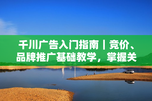 千川广告入门指南｜竞价、品牌推广基础教学，掌握关键知识点
