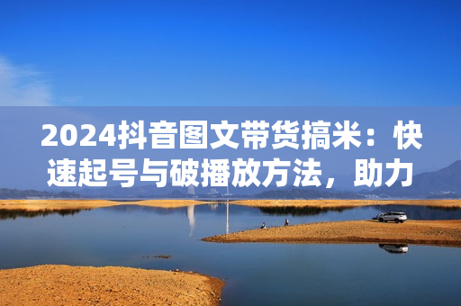 2024抖音图文带货搞米：快速起号与破播放方法，助力销量飙升，月售五位数