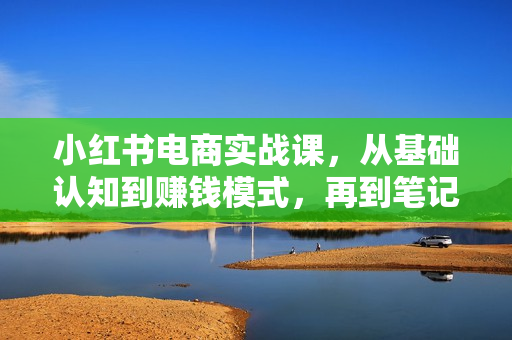 小红书电商实战课，从基础认知到赚钱模式，再到笔记制作与发布 一站式学习