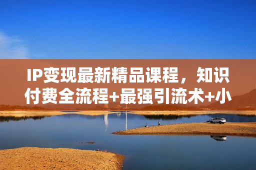 IP变现最新精品课程，知识付费全流程+最强引流术+小白避坑指南