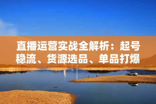 直播运营实战全解析：起号稳流、货源选品、单品打爆，助力直播事业腾飞