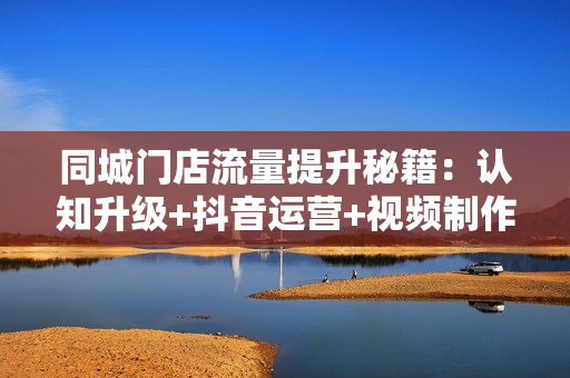 同城门店流量提升秘籍：认知升级+抖音运营+视频制作，打造火爆同城品牌