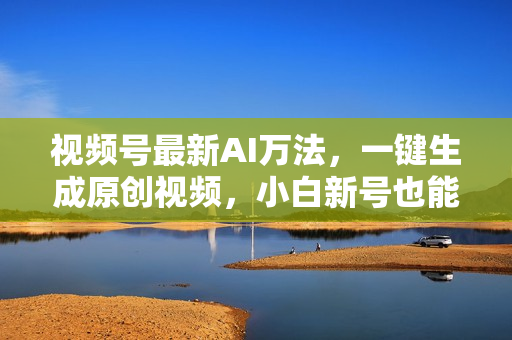 视频号最新AI万法，一键生成原创视频，小白新号也能轻松日入100+