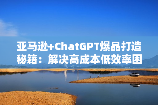 亚马逊+ChatGPT爆品打造秘籍：解决高成本低效率困扰 轻松打造日出百单爆款