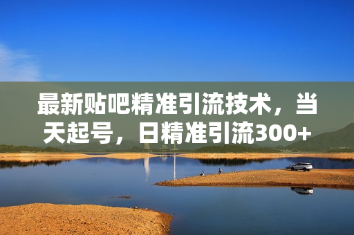 最新贴吧精准引流技术，当天起号，日精准引流300+创业粉，操作简单，可