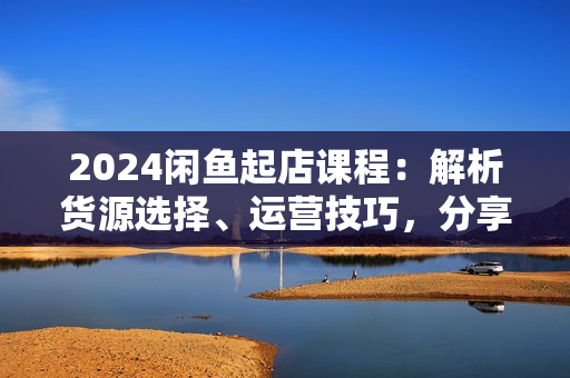 2024闲鱼起店课程：解析货源选择、运营技巧，分享年售10W+经验