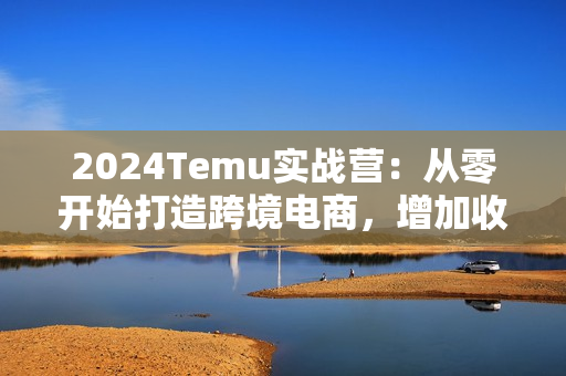 2024Temu实战营：从零开始打造跨境电商，增加收入，出海赚美金