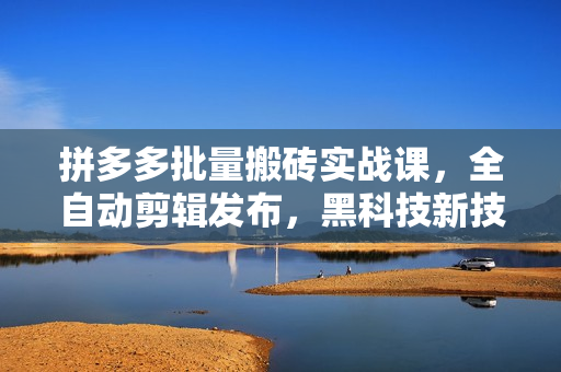 拼多多批量搬砖实战课，全自动剪辑发布，黑科技新技术与爆款选品策略