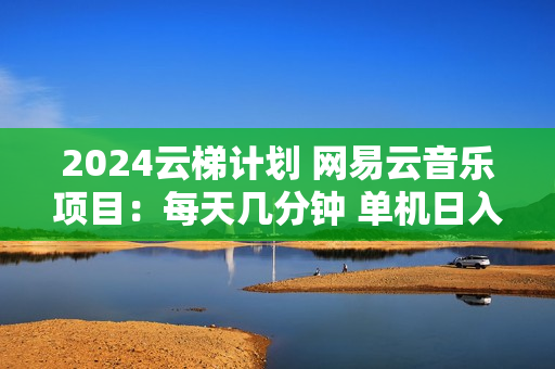 2024云梯计划 网易云音乐项目：每天几分钟 单机日入1000 官方激励 无脑