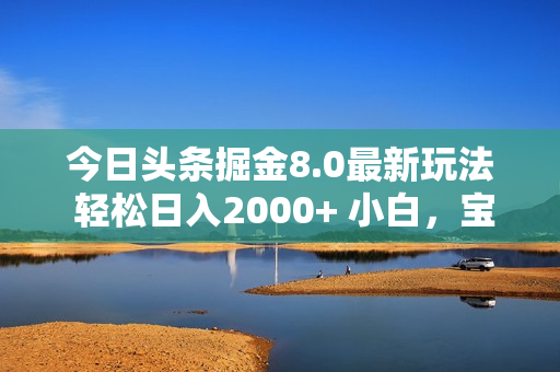 今日头条掘金8.0最新玩法 轻松日入2000+ 小白，宝妈，上班族都可以轻松