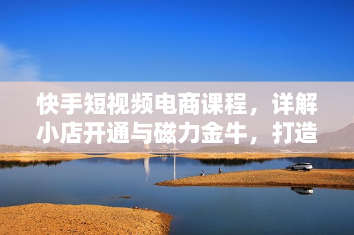 快手短视频电商课程，详解小店开通与磁力金牛，打造爆款视频