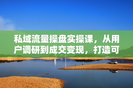 私域流量操盘实操课，从用户调研到成交变现，打造可落地的私域引流策略