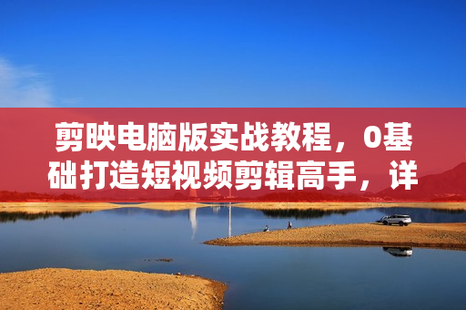 剪映电脑版实战教程，0基础打造短视频剪辑高手，详解功能、工具与实操案例