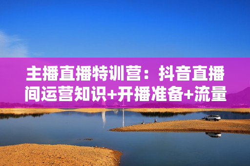 主播直播特训营：抖音直播间运营知识+开播准备+流量考核，轻松上手