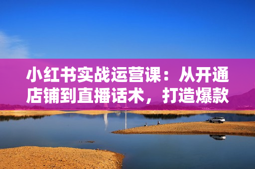 小红书实战运营课：从开通店铺到直播话术，打造爆款笔记与高效直播
