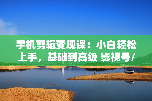 手机剪辑变现课：小白轻松上手，基础到高级 影视号/书单号/视频号一网打尽