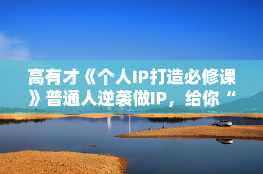 高有才《个人IP打造必修课》普通人逆袭做IP，给你“知识主播王者”的专属秘籍