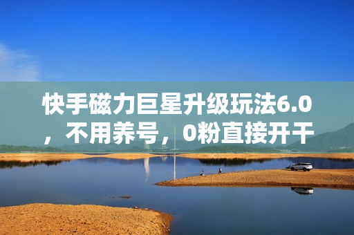 快手磁力巨星升级玩法6.0，不用养号，0粉直接开干，当天就有收益，