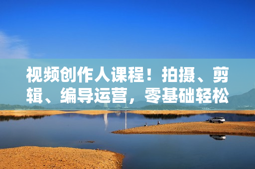 视频创作人课程！拍摄、剪辑、编导运营，零基础轻松入门，含300G资料
