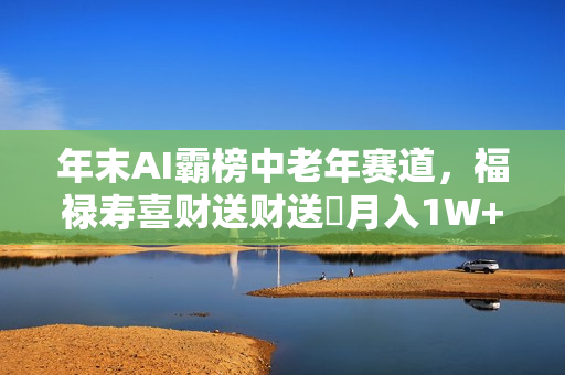 年末AI霸榜中老年赛道，福禄寿喜财送财送褔月入1W+，有手就行，多平台通用