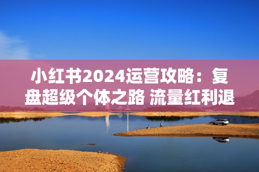 小红书2024运营攻略：复盘超级个体之路 流量红利退去百万博主破局翻盘