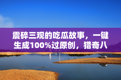 震碎三观的吃瓜故事，一键生成100%过原创，猎奇八卦赛道，简单操作日入
