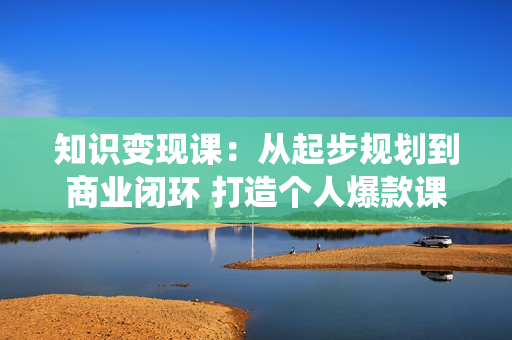 知识变现课：从起步规划到商业闭环 打造个人爆款课 搭建年入百万财富系统