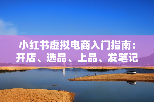 小红书虚拟电商入门指南：开店、选品、上品、发笔记全攻略 单店日入700+