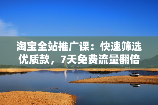 淘宝全站推广课：快速筛选优质款，7天免费流量翻倍，小爆款群策略
