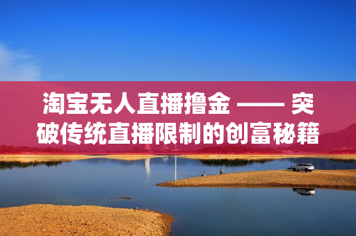 淘宝无人直播撸金 —— 突破传统直播限制的创富秘籍