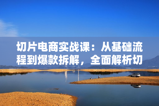 切片电商实战课：从基础流程到爆款拆解，全面解析切片剪辑与账号运营技巧